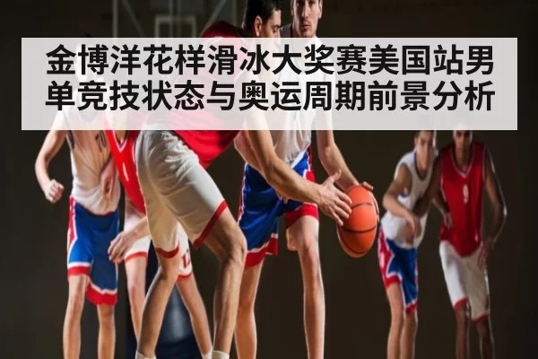 金博洋花样滑冰大奖赛美国站男单竞技状态与奥运周期前景分析