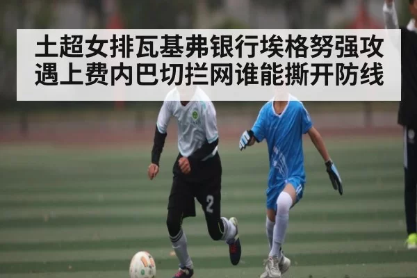 土超女排瓦基弗银行埃格努强攻遇上费内巴切拦网谁能撕开防线