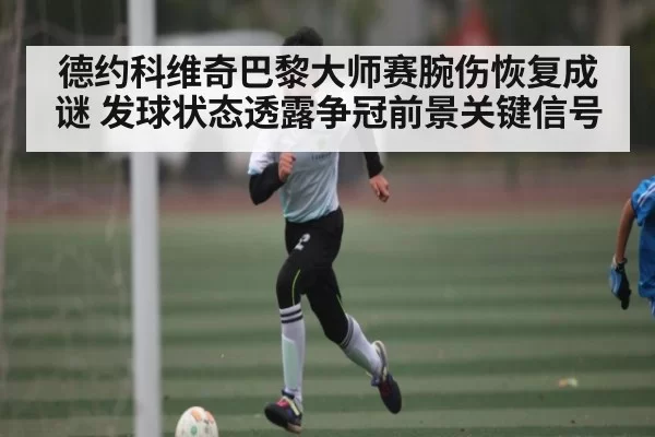 德约科维奇巴黎大师赛腕伤恢复成谜 发球状态透露争冠前景关键信号