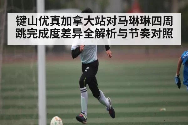 键山优真加拿大站对马琳琳四周跳完成度差异全解析与节奏对照